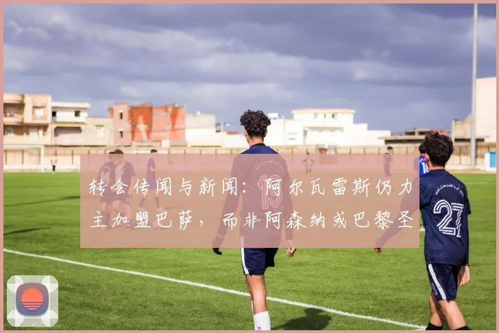转会传闻与新闻：阿尔瓦雷斯仍力主加盟巴萨，而非阿森纳或巴黎圣日耳曼