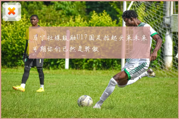 马宁社媒鼓励U17国足抬起头来未来可期你们已然是骄傲