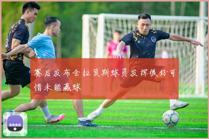 赛后发布会拉莫斯球员发挥很好可惜未能赢球