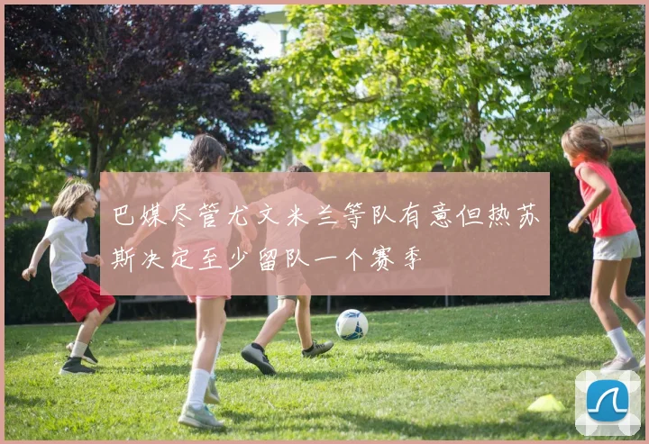 巴媒尽管尤文米兰等队有意但热苏斯决定至少留队一个赛季